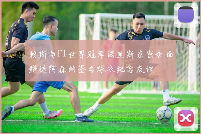赖斯与F1世界冠军诺里斯亲密会面赠送阿森纳签名球衣纪念友谊