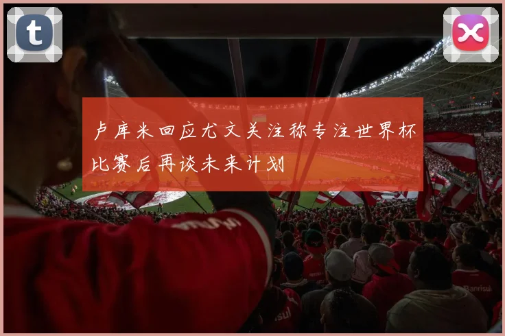 卢库米回应尤文关注称专注世界杯比赛后再谈未来计划