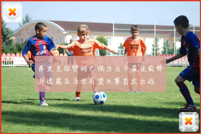 弗里克称赞姆巴佩为当今最佳前锋并透露亚马尔有望决赛首发出战