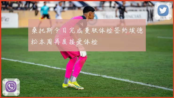 桑托斯今日完成曼联体检签约埃德松本周再度接受体检
