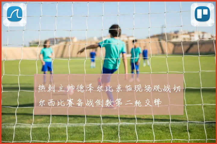热刺主帅德泽尔比亲临现场观战切尔西比赛备战倒数第二轮交锋