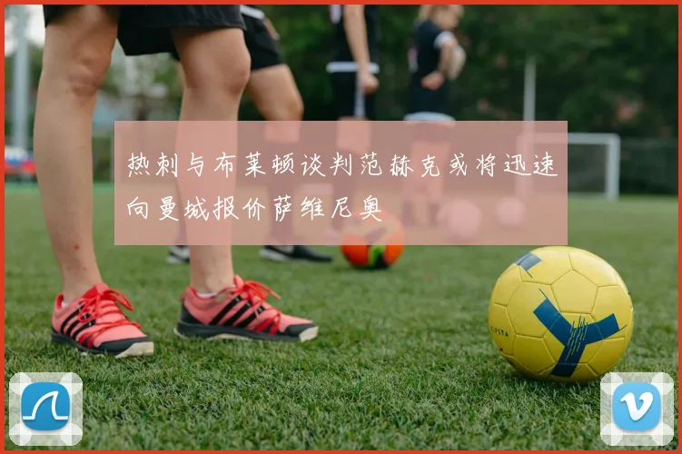 热刺与布莱顿谈判范赫克或将迅速向曼城报价萨维尼奥