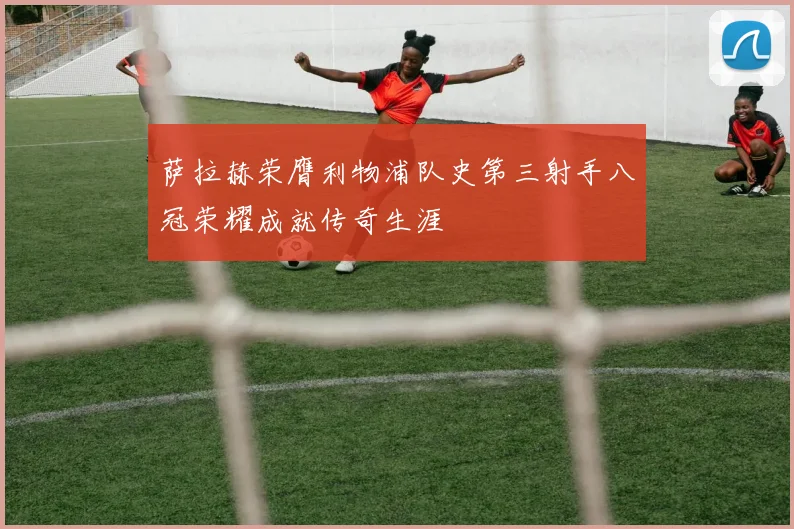 萨拉赫荣膺利物浦队史第三射手八冠荣耀成就传奇生涯