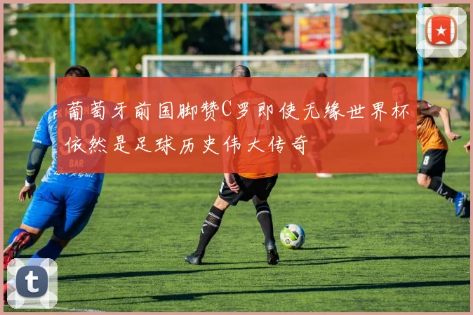 葡萄牙前国脚赞C罗即使无缘世界杯依然是足球历史伟大传奇