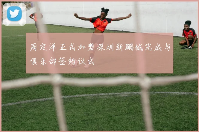 周定洋正式加盟深圳新鹏城完成与俱乐部签约仪式