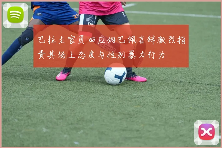 巴拉圭官员回应姆巴佩言辞激烈指责其场上态度与性别暴力行为