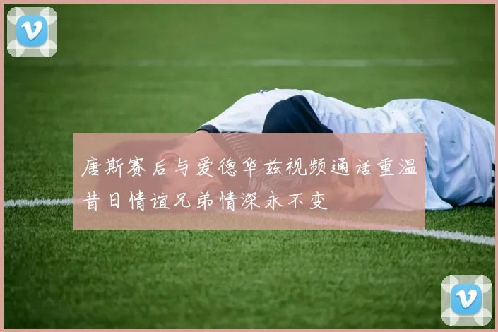 唐斯赛后与爱德华兹视频通话重温昔日情谊兄弟情深永不变