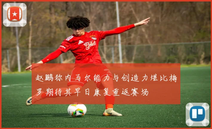 赵鹏称内马尔能力与创造力堪比梅罗期待其早日康复重返赛场