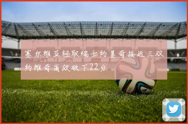 塞尔维亚轻取瑞士约基奇接近三双约维奇高效砍下22分
