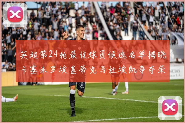 英超第24轮最佳球员候选名单揭晓卡塞米罗埃基蒂克马杜埃凯争夺荣誉