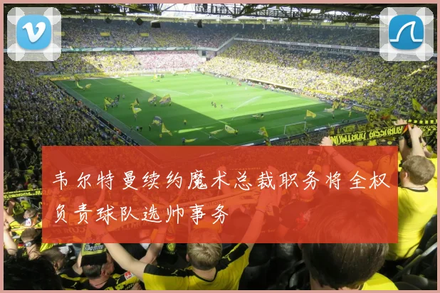 韦尔特曼续约魔术总裁职务将全权负责球队选帅事务