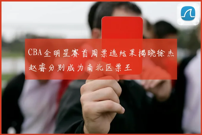 CBA全明星赛首周票选结果揭晓徐杰赵睿分别成为南北区票王