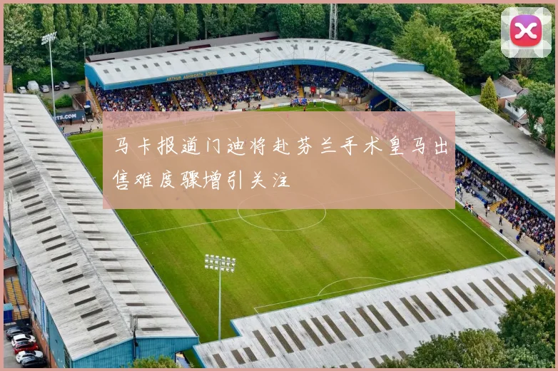 马卡报道门迪将赴芬兰手术皇马出售难度骤增引关注
