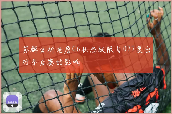 苏群分析老詹G6状态极限与077复出对季后赛的影响
