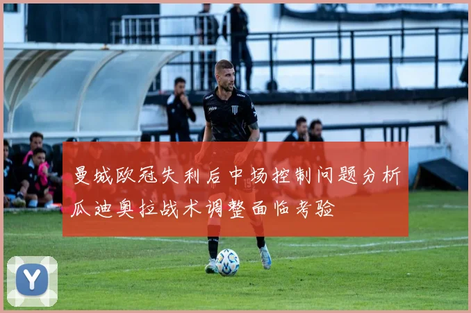 曼城欧冠失利后中场控制问题分析瓜迪奥拉战术调整面临考验