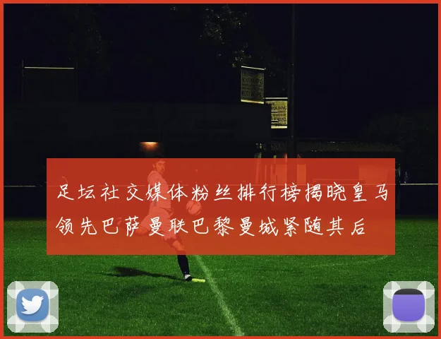 足坛社交媒体粉丝排行榜揭晓皇马领先巴萨曼联巴黎曼城紧随其后